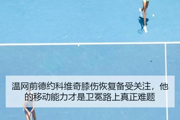 温网前德约科维奇膝伤恢复备受关注，他的移动能力才是卫冕路上真正难题