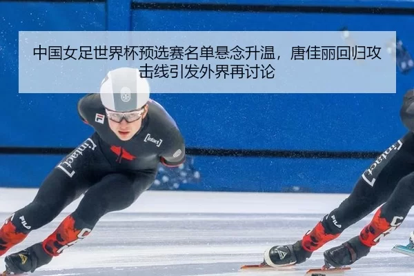 中国女足世界杯预选赛名单悬念升温，唐佳丽回归攻击线引发外界再讨论
